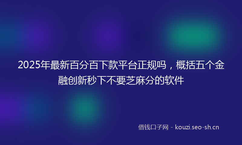 2025年最新百分百下款平台正规吗，概括五个金融创新秒下不要芝麻分的软件