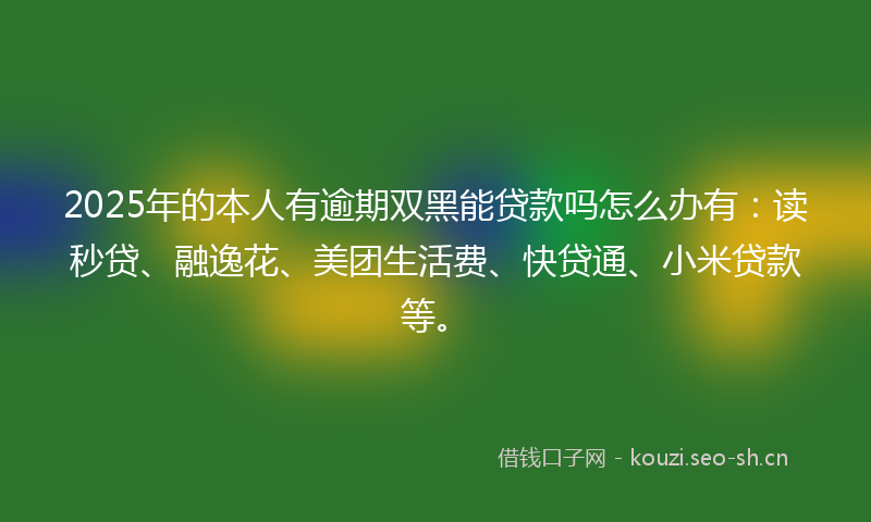 2025年的本人有逾期双黑能贷款吗怎么办有：读秒贷、融逸花、美团生活费、快贷通、小米贷款等。