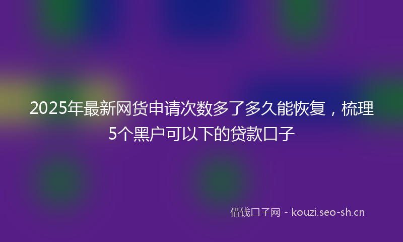 2025年最新网货申请次数多了多久能恢复，梳理5个黑户可以下的贷款口子