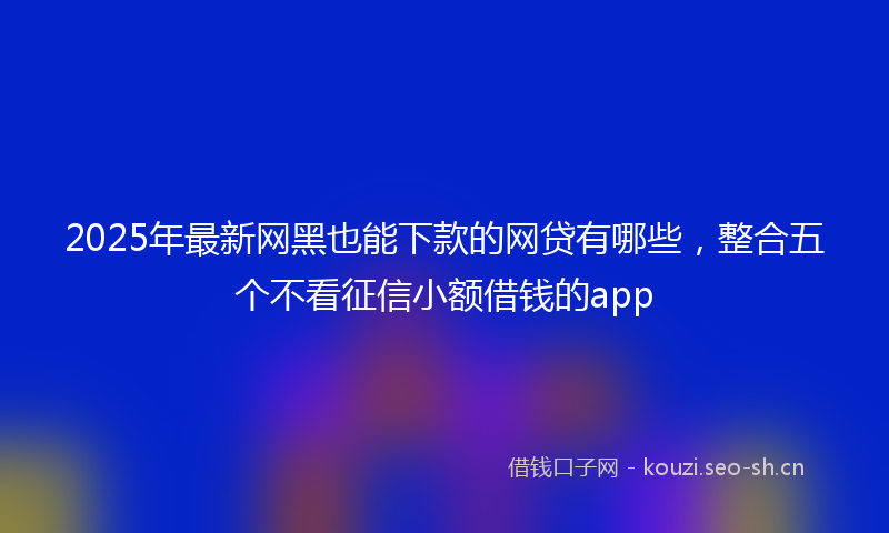 2025年最新网黑也能下款的网贷有哪些，整合五个不看征信小额借钱的app