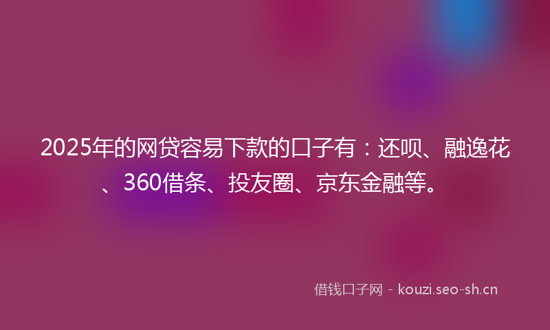 2025年的网贷容易下款的口子有：还呗、融逸花、360借条、投友圈、京东金融等。