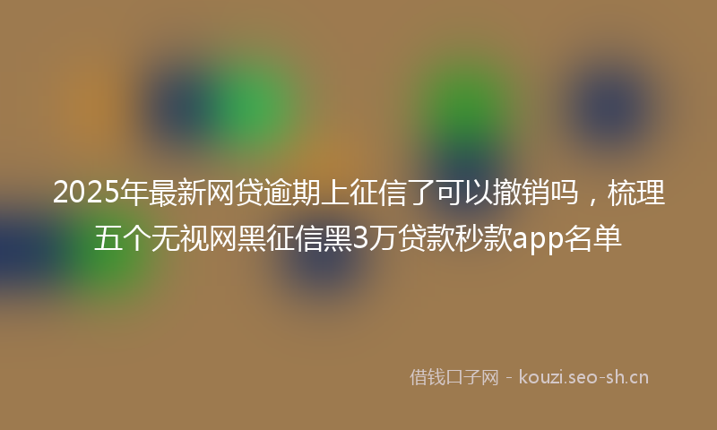 2025年最新网贷逾期上征信了可以撤销吗，梳理五个无视网黑征信黑3万贷款秒款app名单