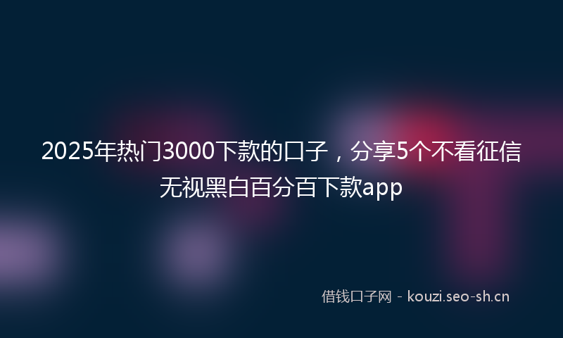 2025年热门3000下款的口子，分享5个不看征信无视黑白百分百下款app