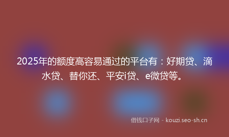 2025年的额度高容易通过的平台有：好期贷、滴水贷、替你还、平安i贷、e微贷等。