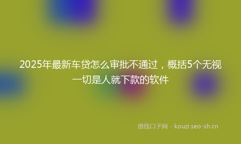 2025年最新车贷怎么审批不通过，概括5个无视一切是人就下款的软件