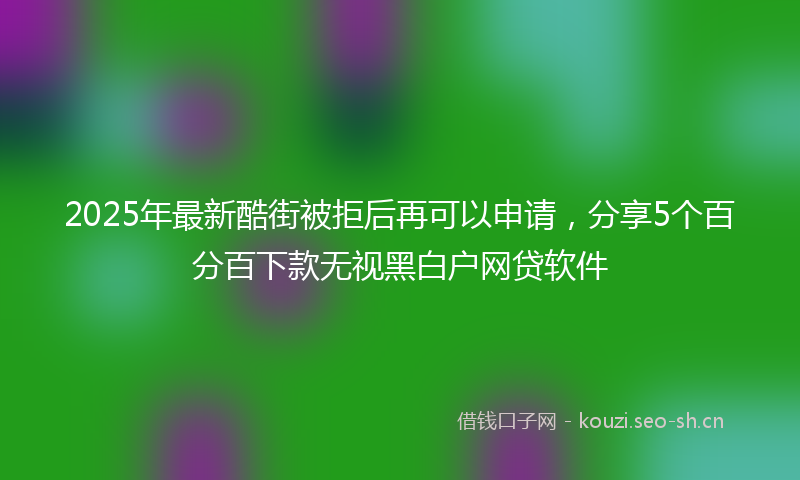 2025年最新酷街被拒后再可以申请，分享5个百分百下款无视黑白户网贷软件