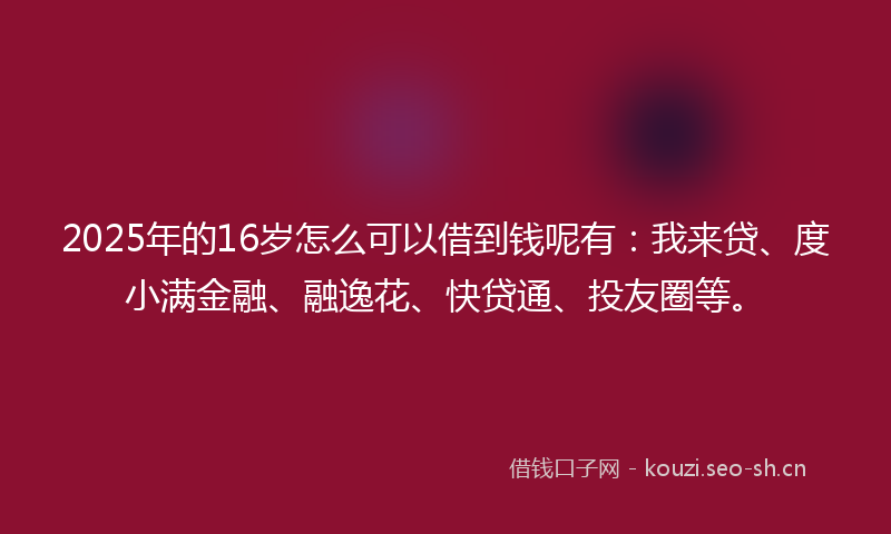 2025年的16岁怎么可以借到钱呢有：我来贷、度小满金融、融逸花、快贷通、投友圈等。