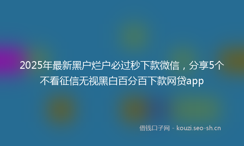 2025年最新黑户烂户必过秒下款微信，分享5个不看征信无视黑白百分百下款网贷app
