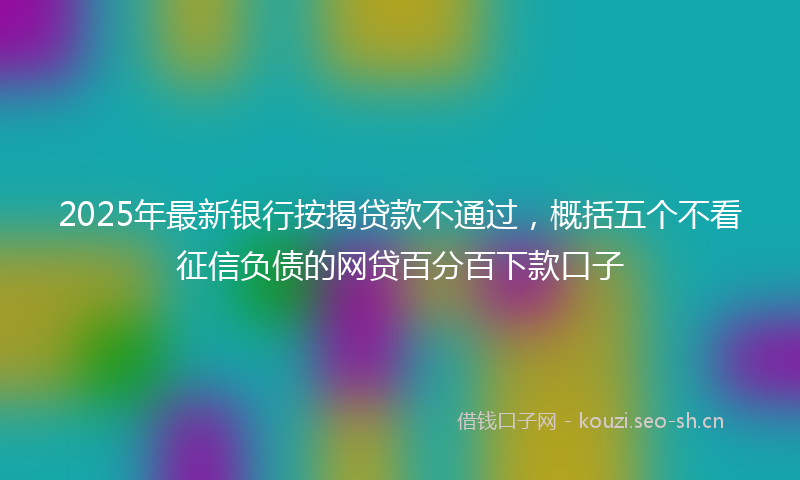 2025年最新银行按揭贷款不通过，概括五个不看征信负债的网贷百分百下款口子