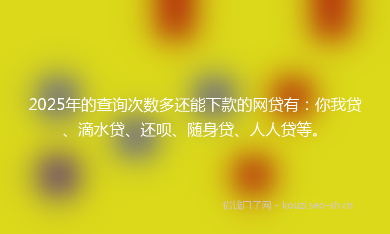 2025年的查询次数多还能下款的网贷有：你我贷、滴水贷、还呗、随身贷、人人贷等。