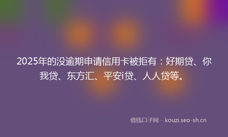 2025年的没逾期申请信用卡被拒有：好期贷、你我贷、东方汇、平安i贷、人人贷等。