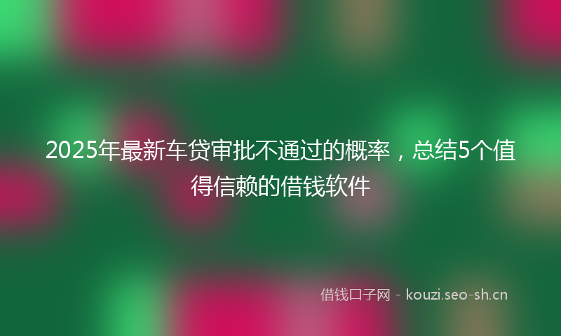 2025年最新车贷审批不通过的概率，总结5个值得信赖的借钱软件