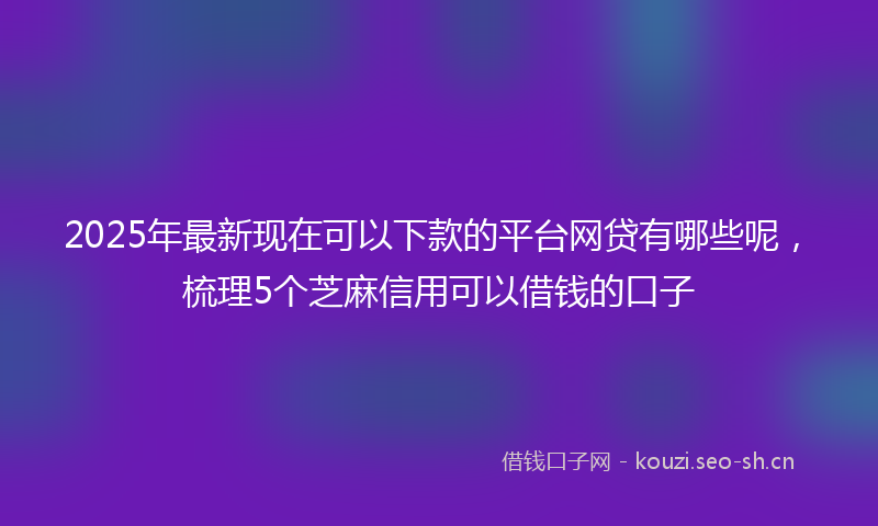 2025年最新现在可以下款的平台网贷有哪些呢，梳理5个芝麻信用可以借钱的口子