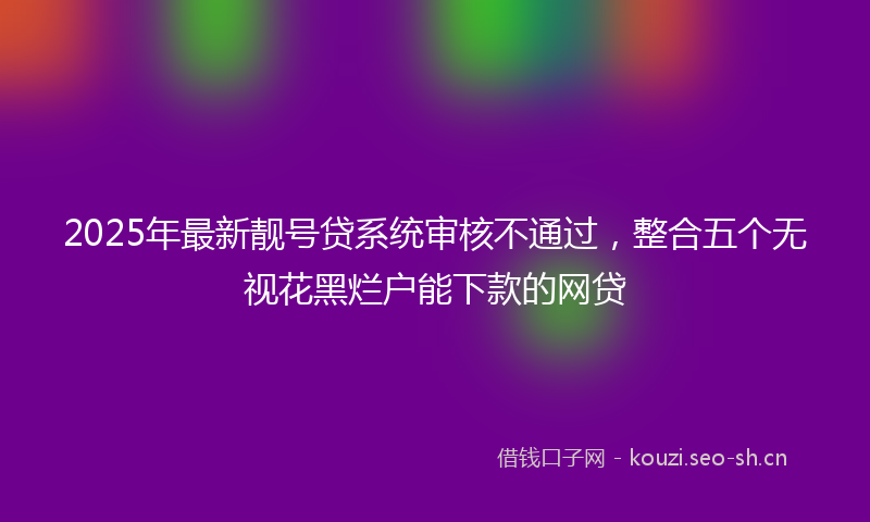 2025年最新靓号贷系统审核不通过，整合五个无视花黑烂户能下款的网贷