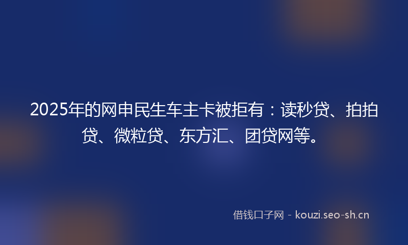 2025年的网申民生车主卡被拒有：读秒贷、拍拍贷、微粒贷、东方汇、团贷网等。