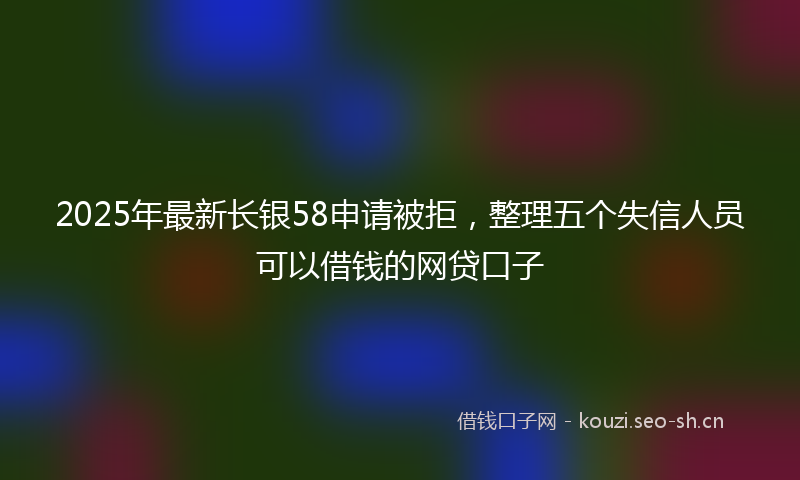 2025年最新长银58申请被拒，整理五个失信人员可以借钱的网贷口子