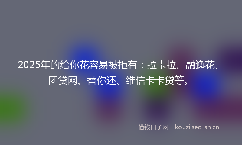2025年的给你花容易被拒有：拉卡拉、融逸花、团贷网、替你还、维信卡卡贷等。