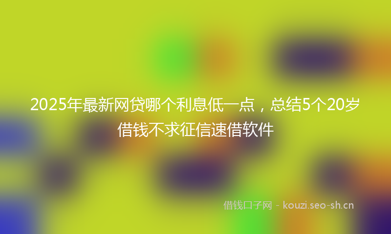 2025年最新网贷哪个利息低一点，总结5个20岁借钱不求征信速借软件