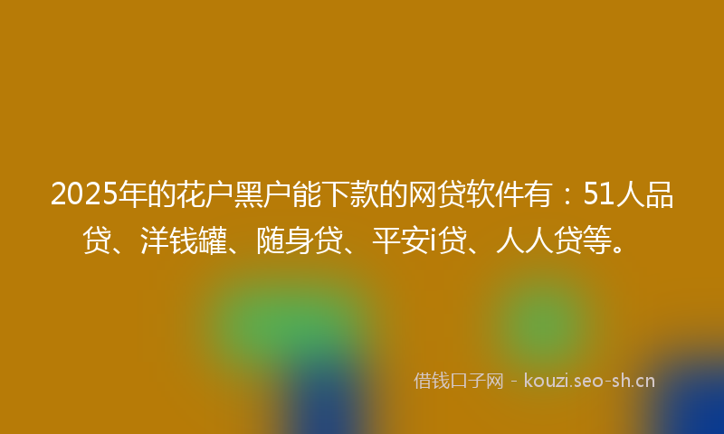 2025年的花户黑户能下款的网贷软件有：51人品贷、洋钱罐、随身贷、平安i贷、人人贷等。