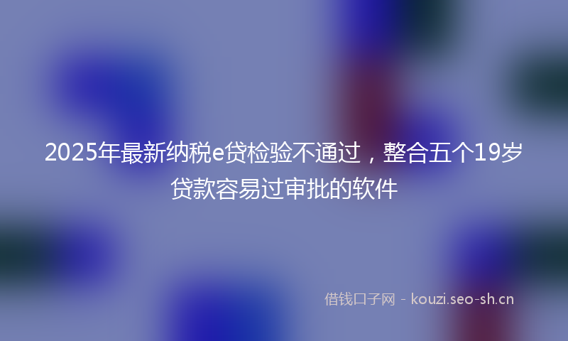 2025年最新纳税e贷检验不通过，整合五个19岁贷款容易过审批的软件