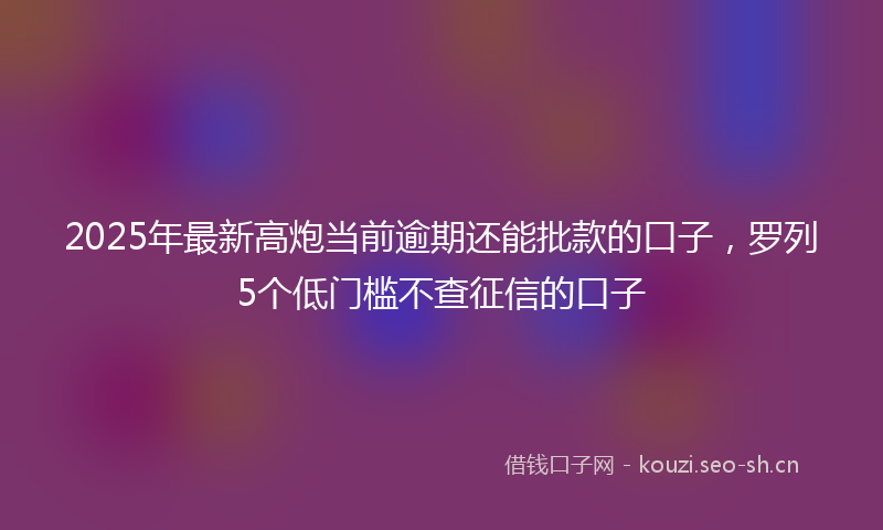 2025年最新高炮当前逾期还能批款的口子，罗列5个低门槛不查征信的口子