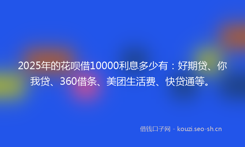 2025年的花呗借10000利息多少有：好期贷、你我贷、360借条、美团生活费、快贷通等。