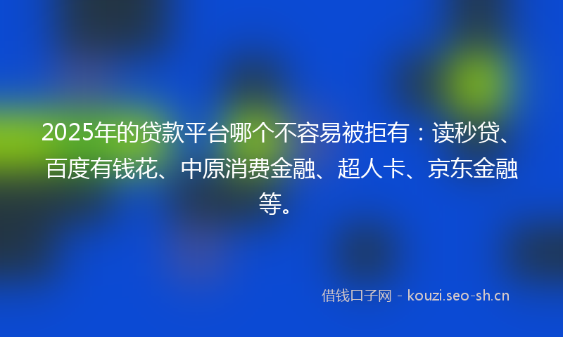 2025年的贷款平台哪个不容易被拒有：读秒贷、百度有钱花、中原消费金融、超人卡、京东金融等。