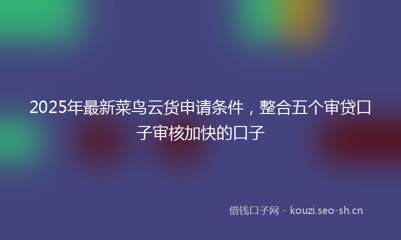 2025年最新菜鸟云货申请条件，整合五个审贷口子审核加快的口子