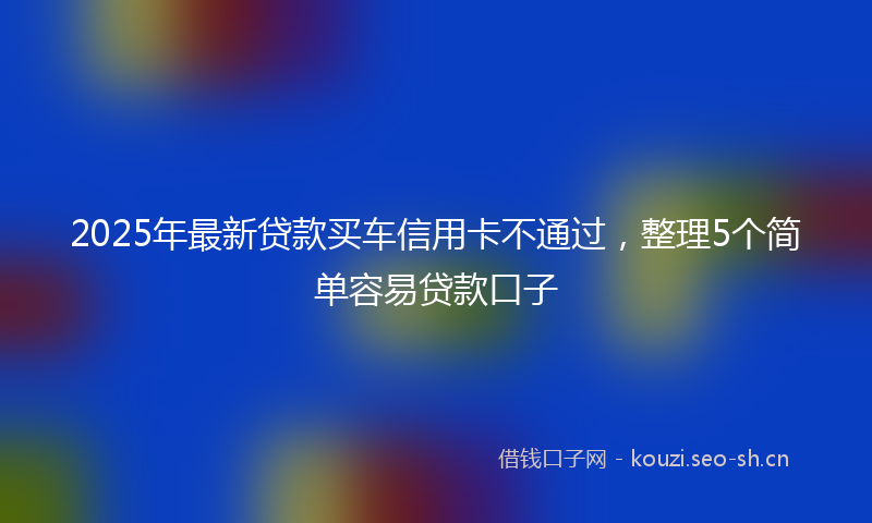 2025年最新贷款买车信用卡不通过，整理5个简单容易贷款口子