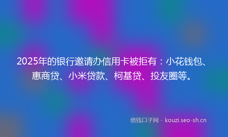 2025年的银行邀请办信用卡被拒有：小花钱包、惠商贷、小米贷款、柯基贷、投友圈等。