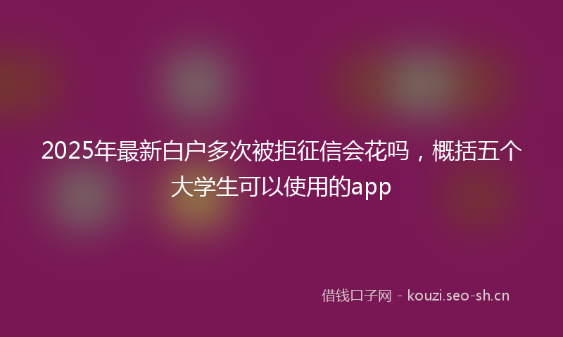 2025年最新白户多次被拒征信会花吗，概括五个大学生可以使用的app