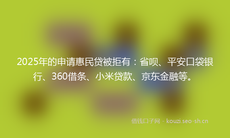 2025年的申请惠民贷被拒有：省呗、平安口袋银行、360借条、小米贷款、京东金融等。