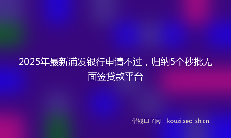 2025年最新浦发银行申请不过，归纳5个秒批无面签贷款平台