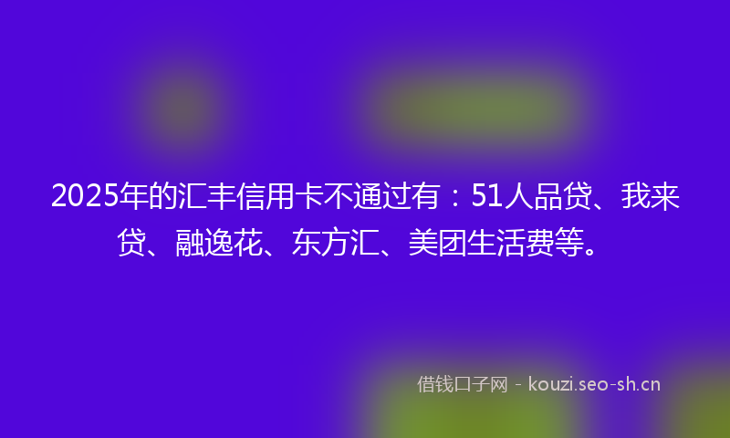 2025年的汇丰信用卡不通过有：51人品贷、我来贷、融逸花、东方汇、美团生活费等。