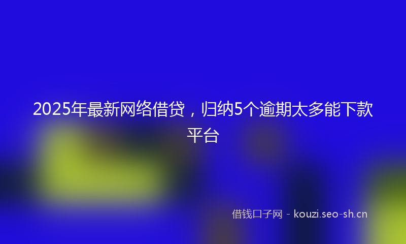 2025年最新网络借贷，归纳5个逾期太多能下款平台