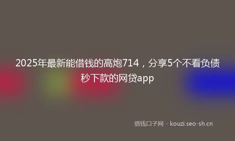 2025年最新能借钱的高炮714，分享5个不看负债秒下款的网贷app