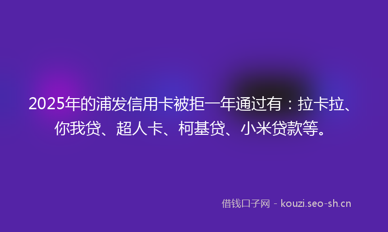 2025年的浦发信用卡被拒一年通过有：拉卡拉、你我贷、超人卡、柯基贷、小米贷款等。