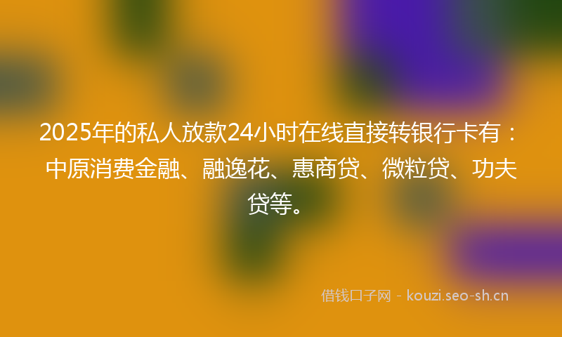 2025年的私人放款24小时在线直接转银行卡有：中原消费金融、融逸花、惠商贷、微粒贷、功夫贷等。