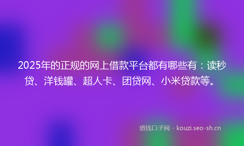 2025年的正规的网上借款平台都有哪些有：读秒贷、洋钱罐、超人卡、团贷网、小米贷款等。