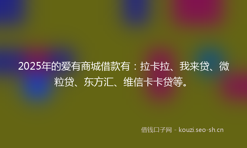 2025年的爱有商城借款有：拉卡拉、我来贷、微粒贷、东方汇、维信卡卡贷等。