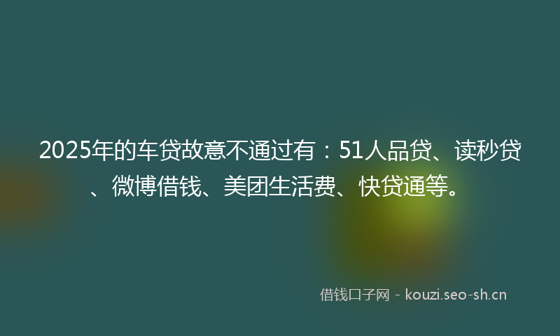 2025年的车贷故意不通过有：51人品贷、读秒贷、微博借钱、美团生活费、快贷通等。