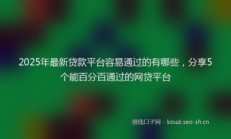 2025年最新贷款平台容易通过的有哪些，分享5个能百分百通过的网贷平台