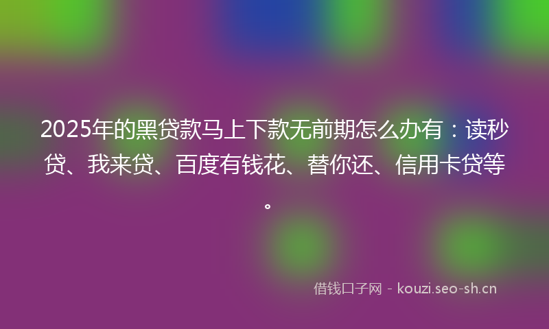 2025年的黑贷款马上下款无前期怎么办有：读秒贷、我来贷、百度有钱花、替你还、信用卡贷等。