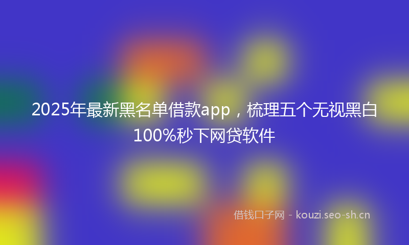 2025年最新黑名单借款app，梳理五个无视黑白100%秒下网贷软件