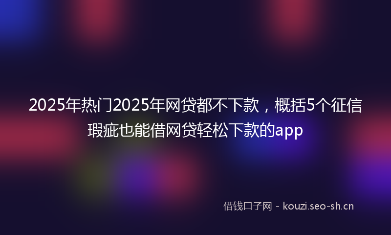 2025年热门2025年网贷都不下款，概括5个征信瑕疵也能借网贷轻松下款的app