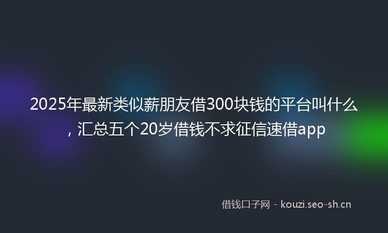 2025年最新类似薪朋友借300块钱的平台叫什么，汇总五个20岁借钱不求征信速借app