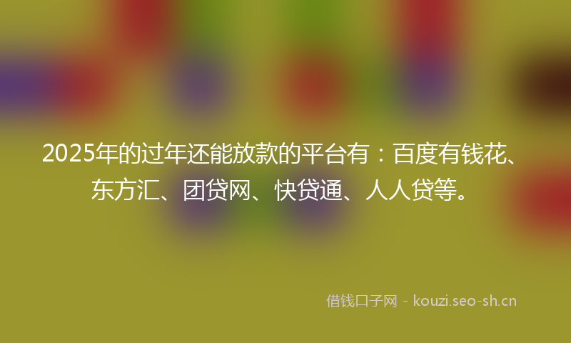 2025年的过年还能放款的平台有：百度有钱花、东方汇、团贷网、快贷通、人人贷等。