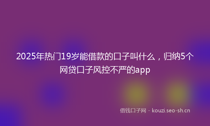 2025年热门19岁能借款的口子叫什么，归纳5个网贷口子风控不严的app