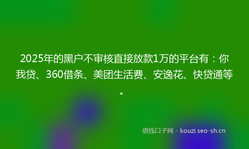 2025年的黑户不审核直接放款1万的平台有：你我贷、360借条、美团生活费、安逸花、快贷通等。