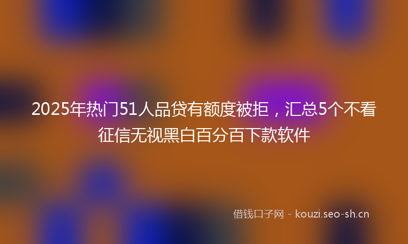 2025年热门51人品贷有额度被拒，汇总5个不看征信无视黑白百分百下款软件
